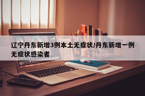 辽宁丹东新增3例本土无症状/丹东新增一例无症状感染者