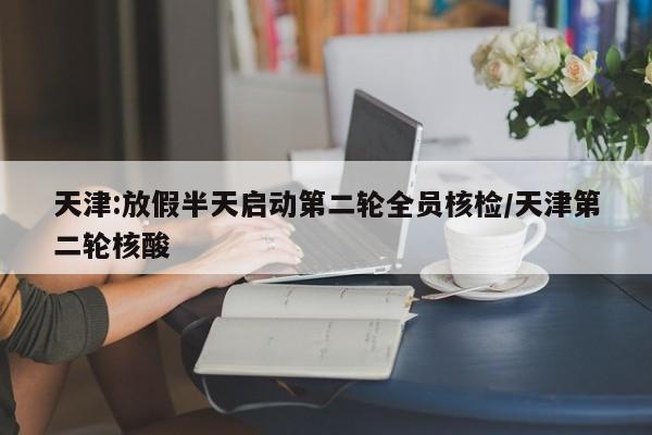 天津:放假半天启动第二轮全员核检/天津第二轮核酸