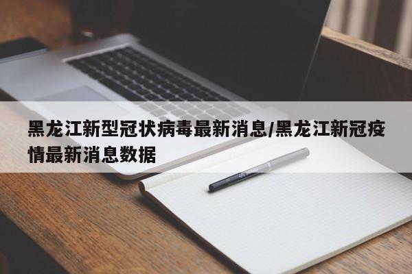 黑龙江新型冠状病毒最新消息/黑龙江新冠疫情最新消息数据