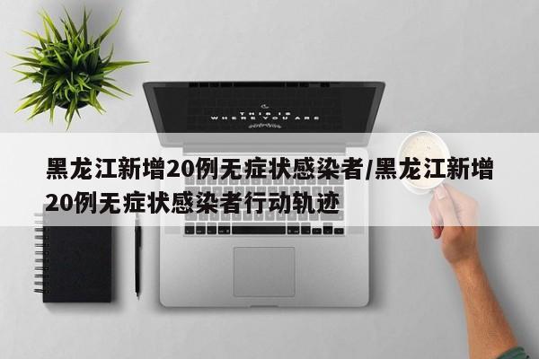 黑龙江新增20例无症状感染者/黑龙江新增20例无症状感染者行动轨迹
