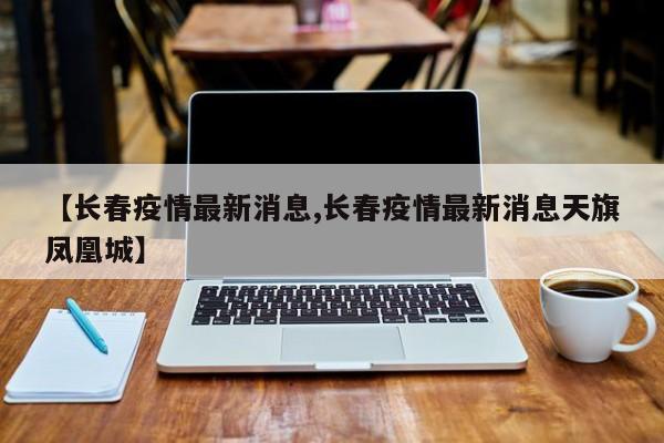 【长春疫情最新消息,长春疫情最新消息天旗凤凰城】