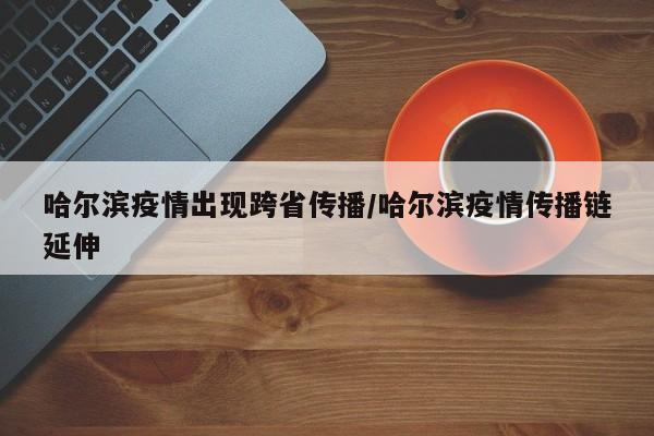 哈尔滨疫情出现跨省传播/哈尔滨疫情传播链延伸