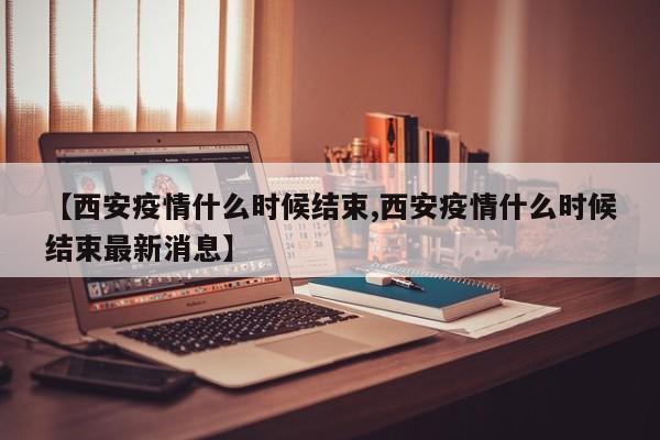 【西安疫情什么时候结束,西安疫情什么时候结束最新消息】