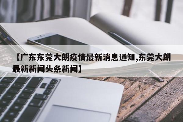 【广东东莞大朗疫情最新消息通知,东莞大朗最新新闻头条新闻】