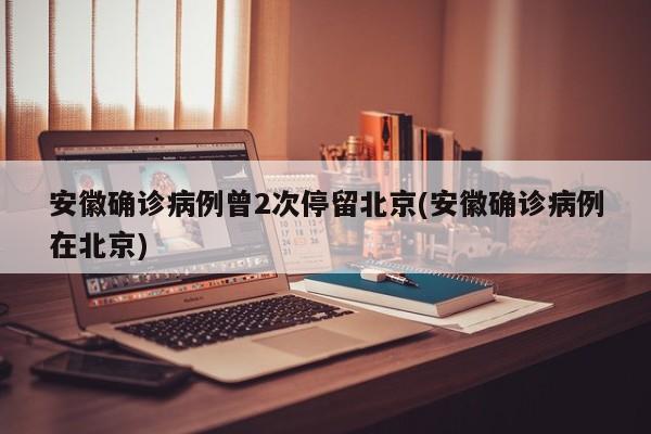 安徽确诊病例曾2次停留北京(安徽确诊病例在北京)