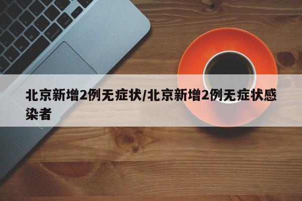 北京新增2例无症状/北京新增2例无症状感染者
