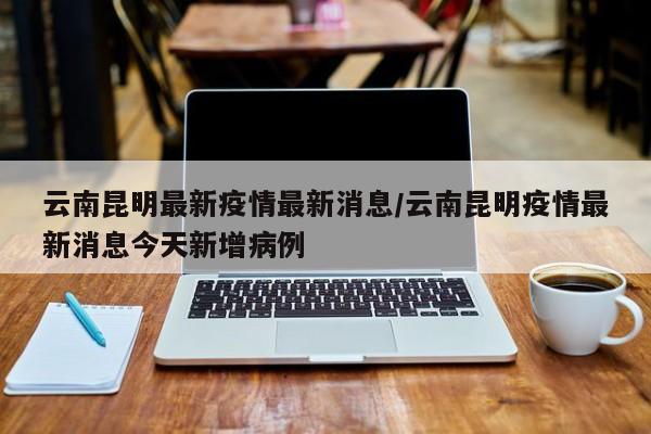 云南昆明最新疫情最新消息/云南昆明疫情最新消息今天新增病例