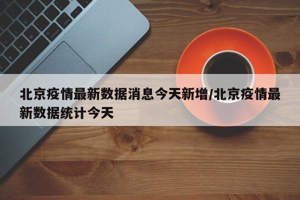 北京疫情最新数据消息今天新增/北京疫情最新数据统计今天