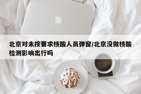 北京对未按要求核酸人员弹窗/北京没做核酸检测影响出行吗