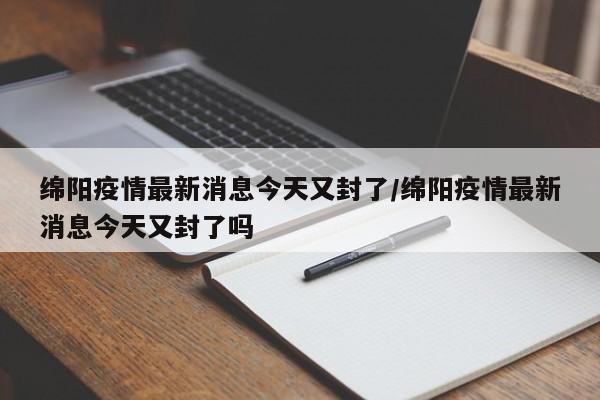 绵阳疫情最新消息今天又封了/绵阳疫情最新消息今天又封了吗