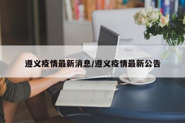 遵义疫情最新消息/遵义疫情最新公告