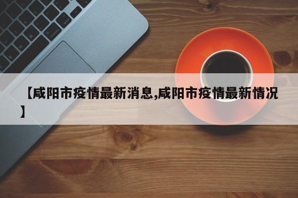 【咸阳市疫情最新消息,咸阳市疫情最新情况】