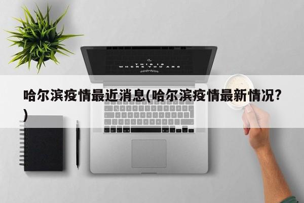 哈尔滨疫情最近消息(哈尔滨疫情最新情况?)