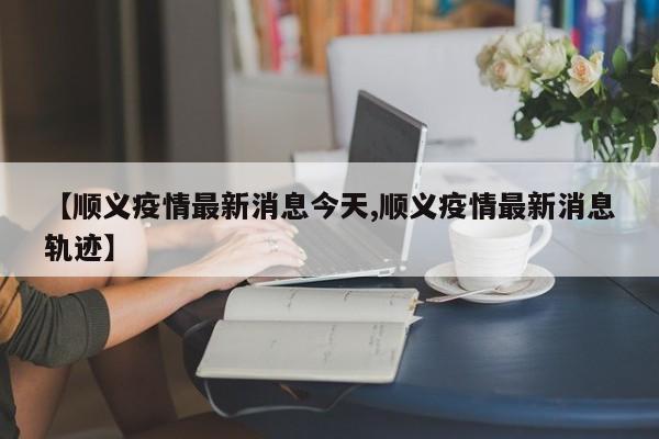 【顺义疫情最新消息今天,顺义疫情最新消息轨迹】