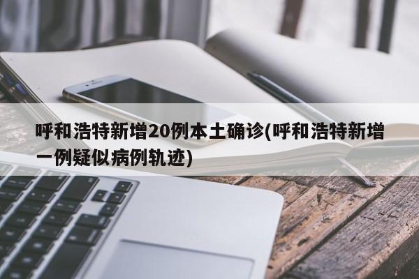 呼和浩特新增20例本土确诊(呼和浩特新增一例疑似病例轨迹)