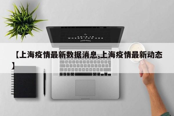 【上海疫情最新数据消息,上海疫情最新动态】
