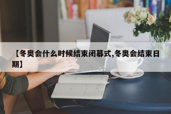 【冬奥会什么时候结束闭幕式,冬奥会结束日期】