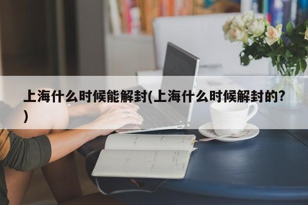 上海什么时候能解封(上海什么时候解封的?)