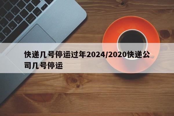 快递几号停运过年2024/2020快递公司几号停运