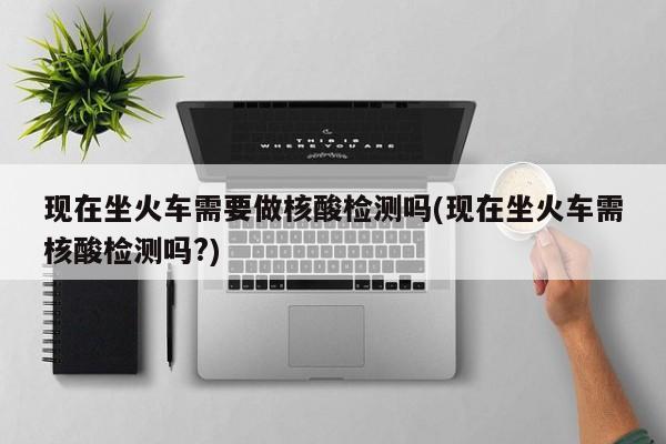 现在坐火车需要做核酸检测吗(现在坐火车需核酸检测吗?)