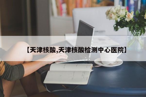 【天津核酸,天津核酸检测中心医院】