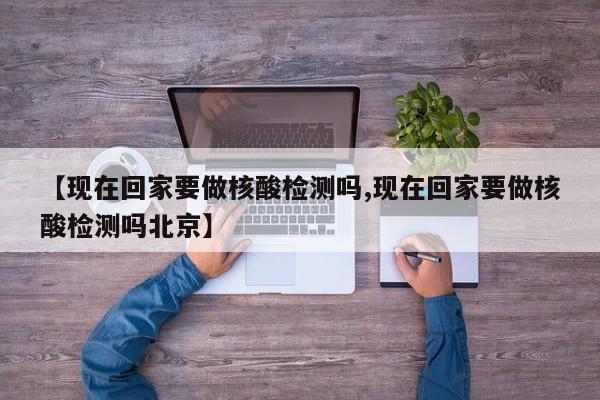 【现在回家要做核酸检测吗,现在回家要做核酸检测吗北京】