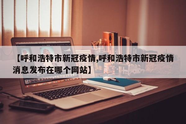 【呼和浩特市新冠疫情,呼和浩特市新冠疫情消息发布在哪个网站】