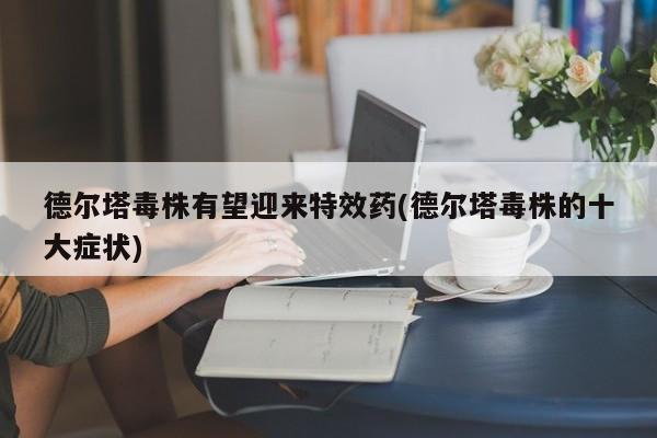 德尔塔毒株有望迎来特效药(德尔塔毒株的十大症状)