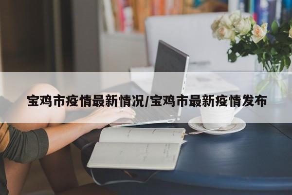 宝鸡市疫情最新情况/宝鸡市最新疫情发布