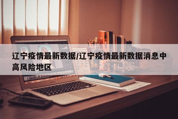 辽宁疫情最新数据/辽宁疫情最新数据消息中高风险地区