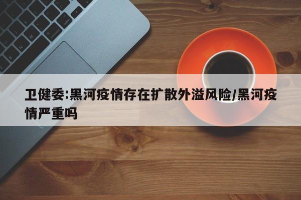 卫健委:黑河疫情存在扩散外溢风险/黑河疫情严重吗
