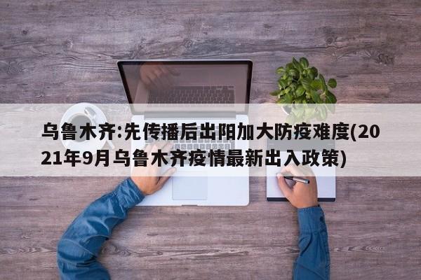 乌鲁木齐:先传播后出阳加大防疫难度(2021年9月乌鲁木齐疫情最新出入政策)