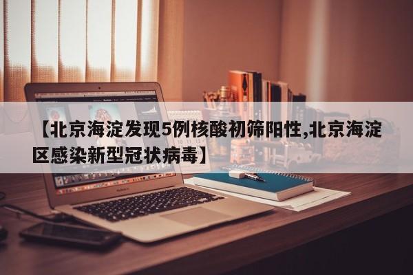 【北京海淀发现5例核酸初筛阳性,北京海淀区感染新型冠状病毒】