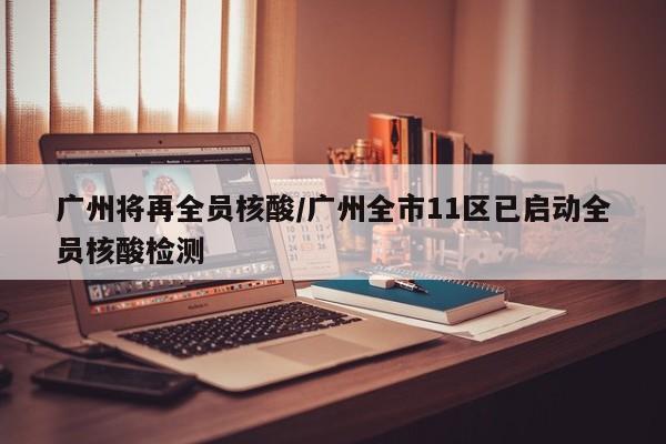广州将再全员核酸/广州全市11区已启动全员核酸检测