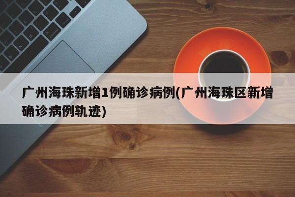广州海珠新增1例确诊病例(广州海珠区新增确诊病例轨迹)