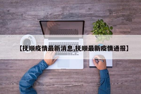 【抚顺疫情最新消息,抚顺最新疫情通报】