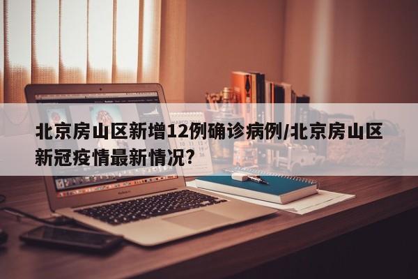 北京房山区新增12例确诊病例/北京房山区新冠疫情最新情况?