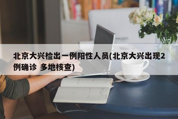 北京大兴检出一例阳性人员(北京大兴出现2例确诊 多地核查)