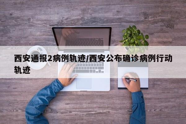 西安通报2病例轨迹/西安公布确诊病例行动轨迹