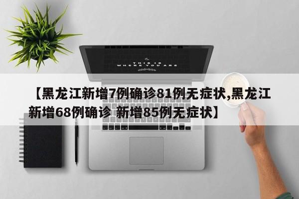 【黑龙江新增7例确诊81例无症状,黑龙江新增68例确诊 新增85例无症状】