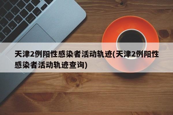 天津2例阳性感染者活动轨迹(天津2例阳性感染者活动轨迹查询)