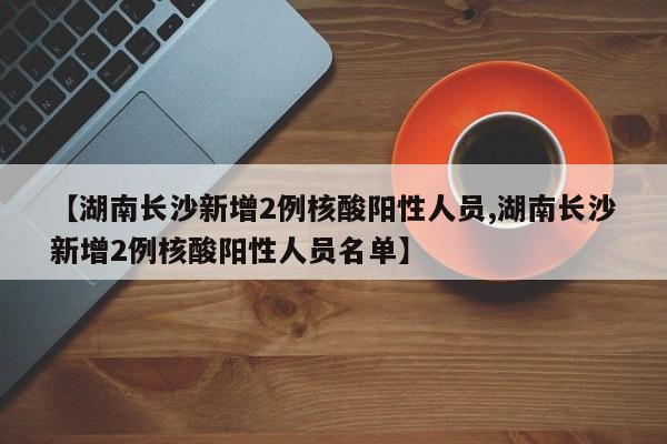 【湖南长沙新增2例核酸阳性人员,湖南长沙新增2例核酸阳性人员名单】