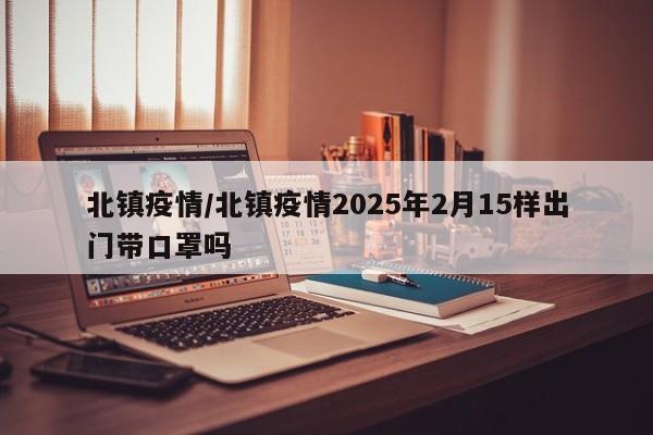 北镇疫情/北镇疫情2025年2月15样出门带口罩吗