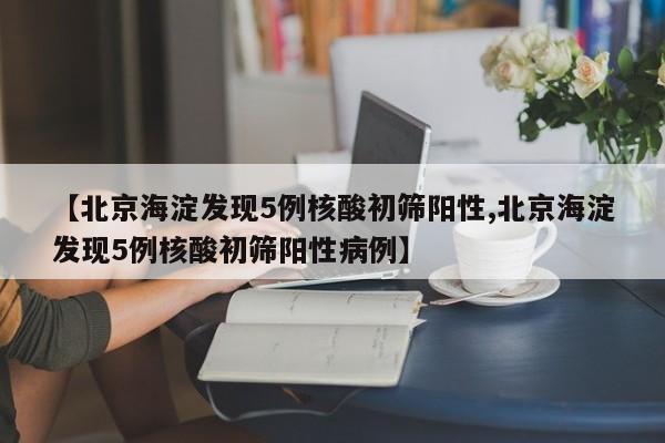 【北京海淀发现5例核酸初筛阳性,北京海淀发现5例核酸初筛阳性病例】