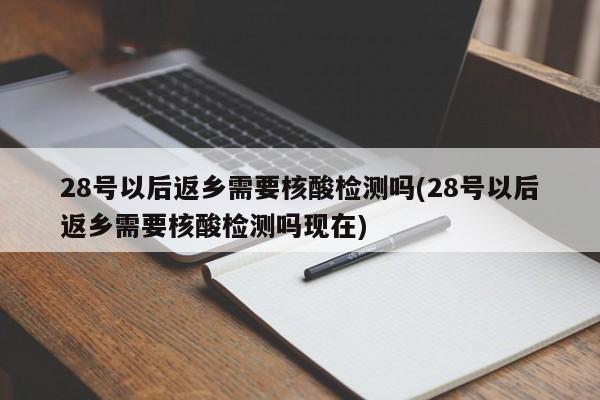 28号以后返乡需要核酸检测吗(28号以后返乡需要核酸检测吗现在)