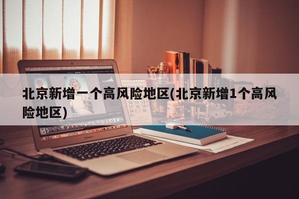 北京新增一个高风险地区(北京新增1个高风险地区)