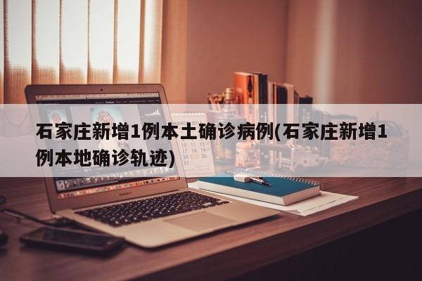 石家庄新增1例本土确诊病例(石家庄新增1例本地确诊轨迹)